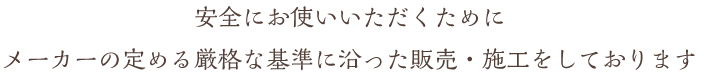 安全にお使いいただくためにメーカーの定める厳格な基準に沿った販売・施工をしております
