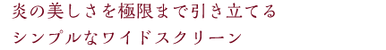 炎の美しさを極限まで引き立てるシンプルなワイドスクリーン