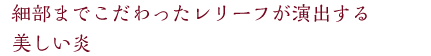細部までこだわったレリーフが演出する美しい炎