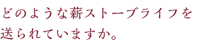 どのような薪ストーブライフを送られていますか。